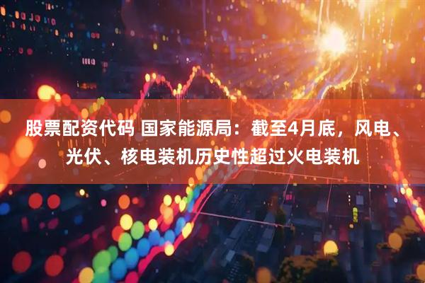 股票配资代码 国家能源局：截至4月底，风电、光伏、核电装机历史性超过火电装机
