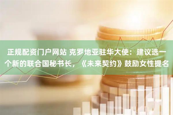正规配资门户网站 克罗地亚驻华大使：建议选一个新的联合国秘书长，《未来契约》鼓励女性提名