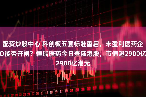 配资炒股中心 科创板五套标准重启，未盈利医药企业IPO能否开闸？恒瑞医药今日登陆港股，市值超2900亿港元