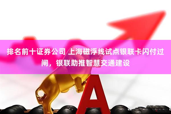 排名前十证券公司 上海磁浮线试点银联卡闪付过闸，银联助推智慧交通建设