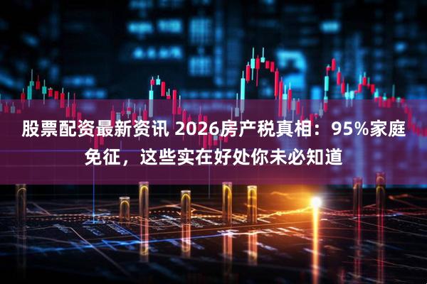 股票配资最新资讯 2026房产税真相：95%家庭免征，这些实在好处你未必知道