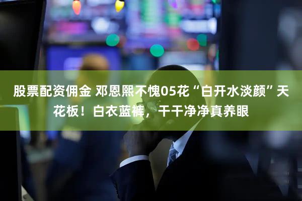 股票配资佣金 邓恩熙不愧05花“白开水淡颜”天花板！白衣蓝裤，干干净净真养眼