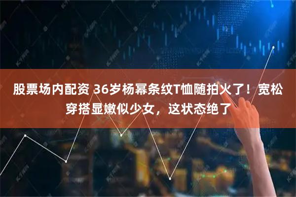 股票场内配资 36岁杨幂条纹T恤随拍火了！宽松穿搭显嫩似少女，这状态绝了