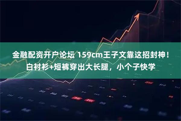 金融配资开户论坛 159cm王子文靠这招封神！白衬衫+短裤穿出大长腿，小个子快学