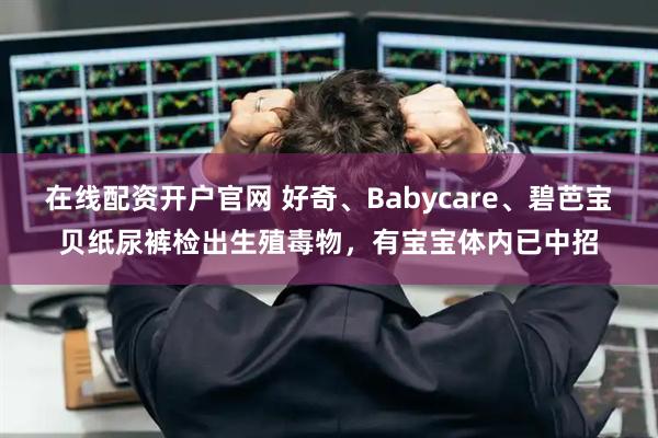 在线配资开户官网 好奇、Babycare、碧芭宝贝纸尿裤检出生殖毒物，有宝宝体内已中招