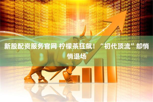 新股配资服务官网 柠檬茶狂飙！“初代顶流”却悄悄退场